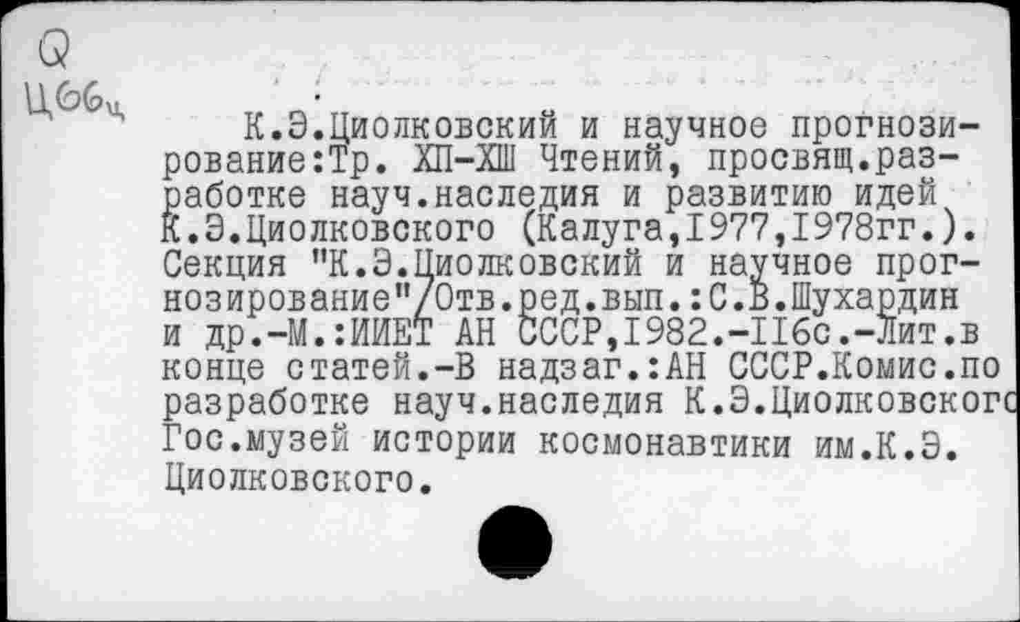 ﻿
и др.-М.:ИИЕ'
К.Э.Циолковский и научное прогнози-рование:Тр. ХП-ХШ Чтений, просвящ.разработке науч.наследия и развитию идей К.Э.Циолковского (Калуга,1977,1978гг.). Секция ”К.Э.Циолковский и научное прог-нозирование”/0тв.ред.вып.:С.В.Шухардин и др.-М.:ИИЕТ АН СССР,1982.-Ибо.-Лит.в конце статей.-В надзаг.:АН СССР.Комис.по разработке науч.наследия К.Э.Циолковског Гос.музей истории космонавтики им.К.Э. Циолковского.